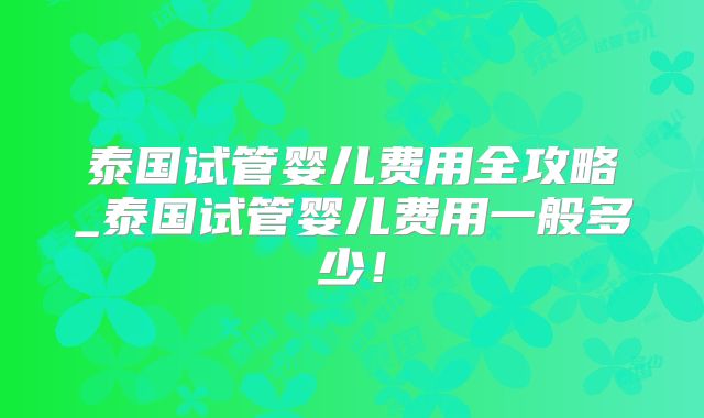 泰国试管婴儿费用全攻略_泰国试管婴儿费用一般多少!