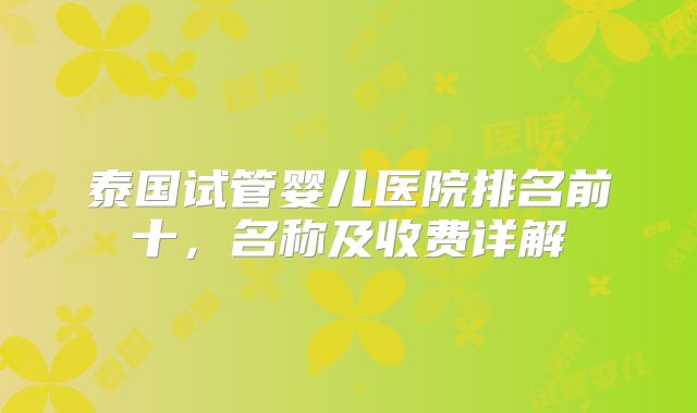 泰国试管婴儿医院排名前十，名称及收费详解