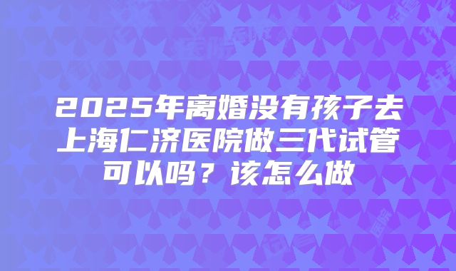 2025年离婚没有孩子去上海仁济医院做三代试管可以吗？该怎么做
