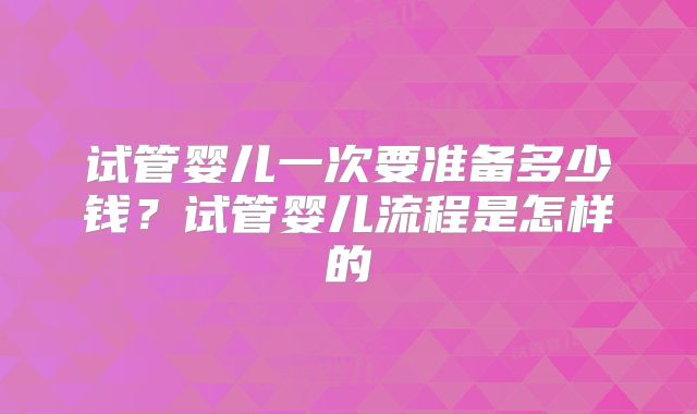 试管婴儿一次要准备多少钱？试管婴儿流程是怎样的