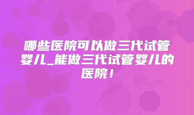 哪些医院可以做三代试管婴儿_能做三代试管婴儿的医院!