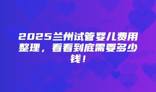 2025兰州试管婴儿费用整理,看看到底需要多少钱!