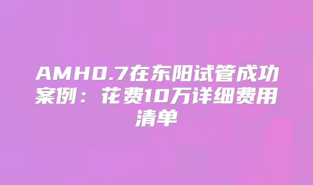 AMH0.7在东阳试管成功案例：花费10万详细费用清单