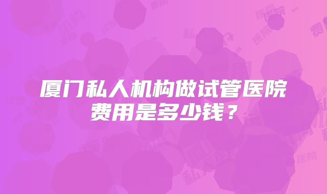 厦门私人机构做试管医院费用是多少钱?