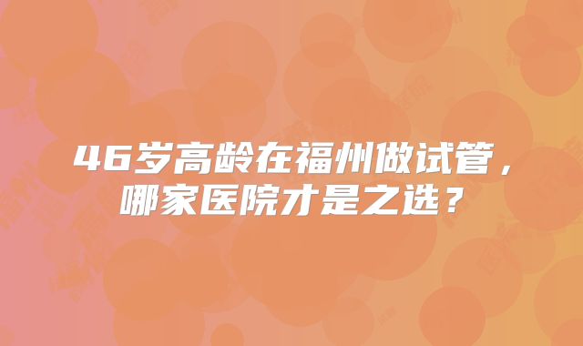 46岁高龄在福州做试管,哪家医院才是之选?