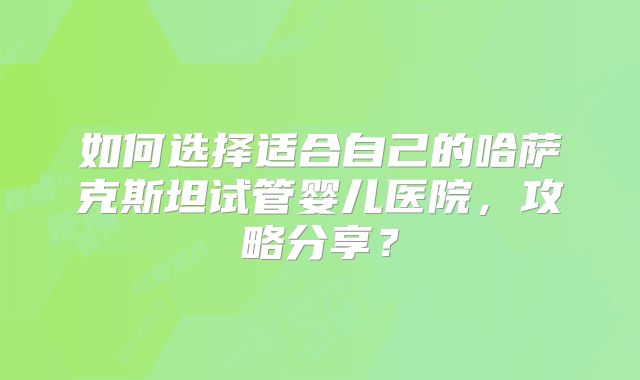 如何选择适合自己的哈萨克斯坦试管婴儿医院，攻略分享？