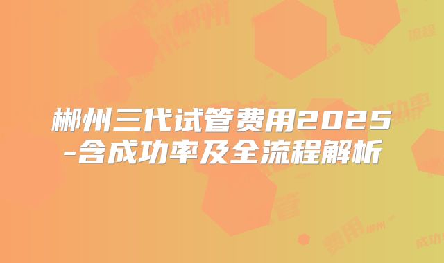 郴州三代试管费用2025-含成功率及全流程解析