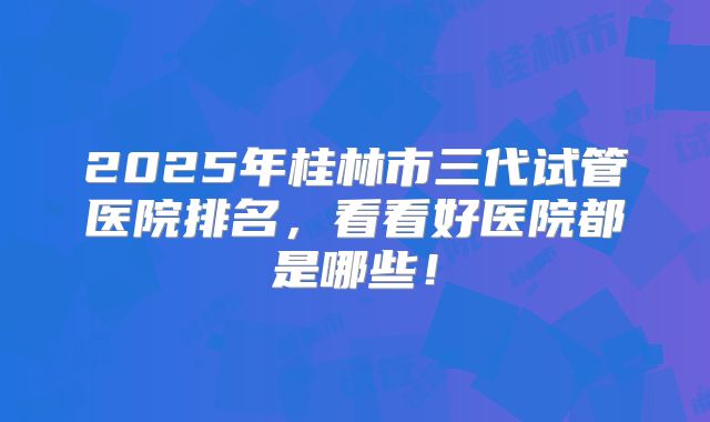 2025年桂林市三代试管医院排名,看看好医院都是哪些!