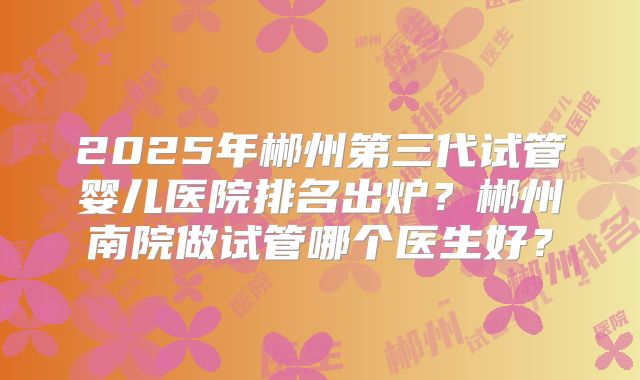 2025年郴州第三代试管婴儿医院排名出炉？郴州南院做试管哪个医生好？