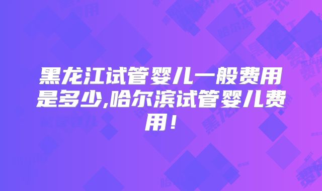 黑龙江试管婴儿一般费用是多少,哈尔滨试管婴儿费用！