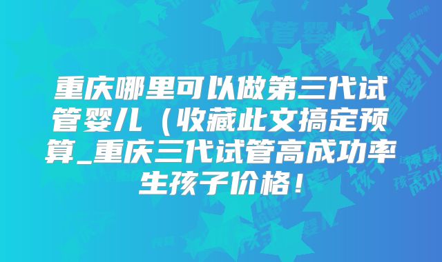 重庆哪里可以做第三代试管婴儿(收藏此文搞定预算_重庆三代试管高成功率生孩子价格!