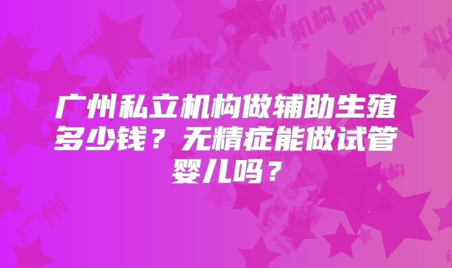 广州私立机构做辅助生殖多少钱？无精症能做试管婴儿吗？