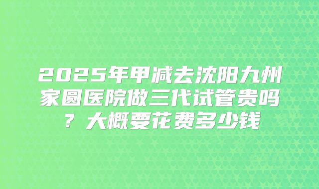 2025年甲减去沈阳九州家圆医院做三代试管贵吗?大概要花费多少钱