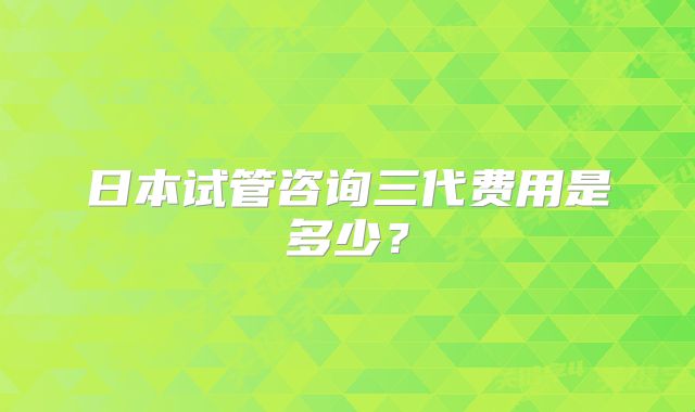 日本试管咨询三代费用是多少？