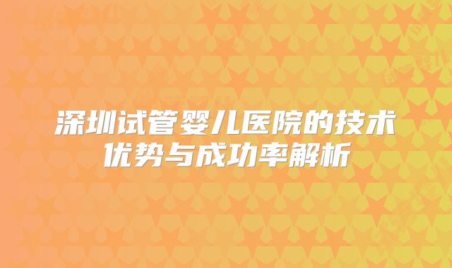 深圳试管婴儿医院的技术优势与成功率解析