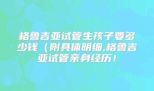 格鲁吉亚试管生孩子要多少钱（附具体明细,格鲁吉亚试管亲身经历！