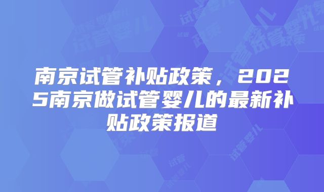 南京试管补贴政策，2025南京做试管婴儿的最新补贴政策报道