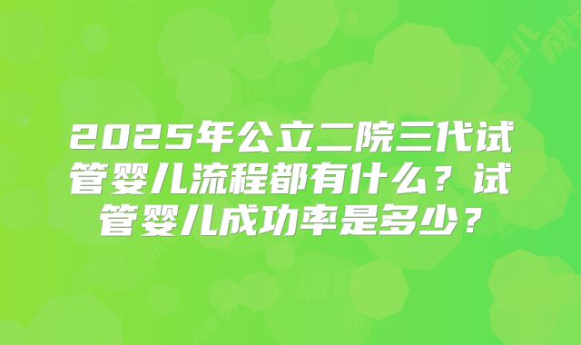 2025年公立二院三代试管婴儿流程都有什么?试管婴儿成功率是多少?