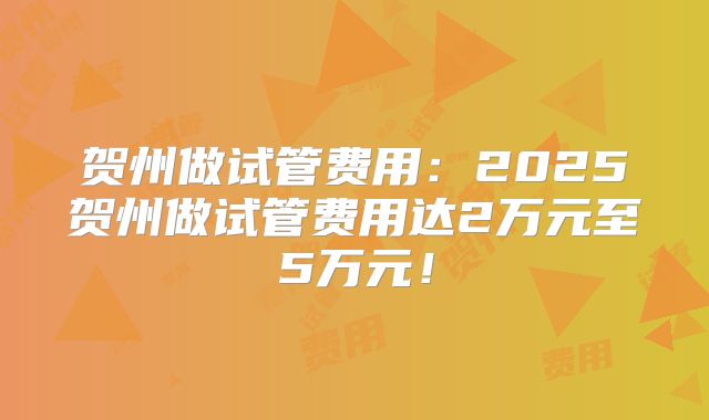 贺州做试管费用：2025贺州做试管费用达2万元至5万元！