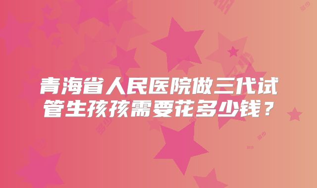 青海省人民医院做三代试管生孩孩需要花多少钱?