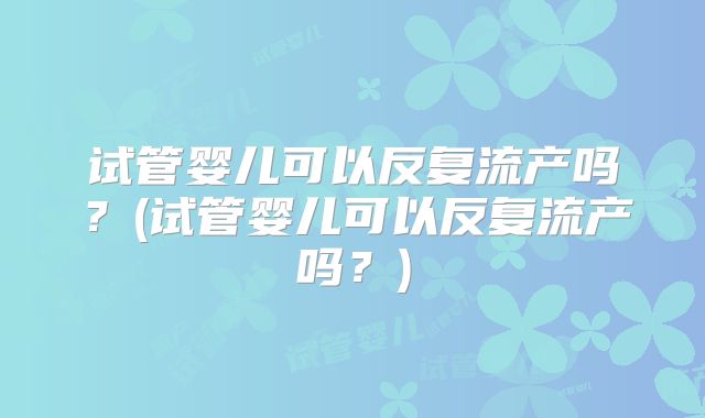 试管婴儿可以反复流产吗?(试管婴儿可以反复流产吗?)