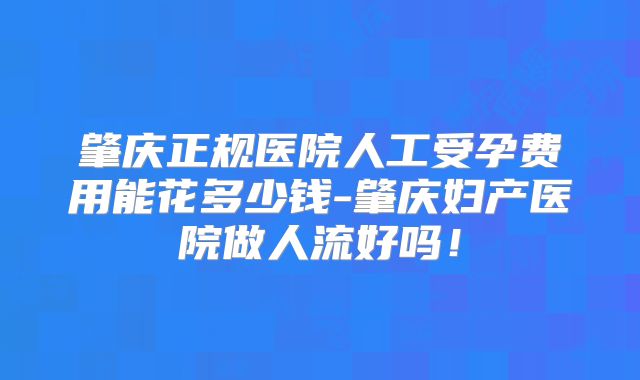 肇庆正规医院人工受孕费用能花多少钱-肇庆妇产医院做人流好吗!