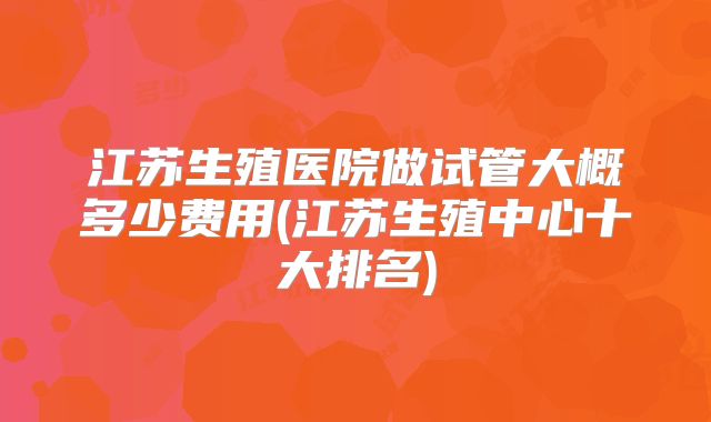 江苏生殖医院做试管大概多少费用(江苏生殖中心十大排名)