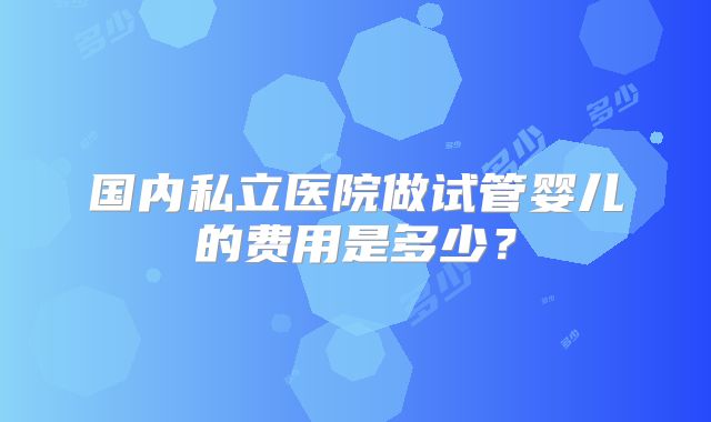 国内私立医院做试管婴儿的费用是多少?