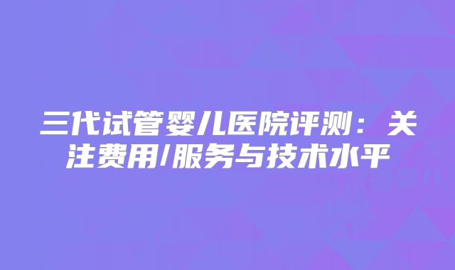 三代试管婴儿医院评测：关注费用/服务与技术水平
