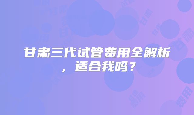 甘肃三代试管费用全解析，适合我吗？