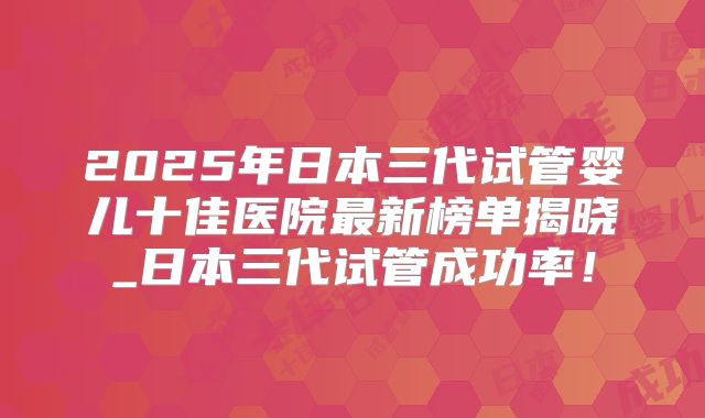 2025年日本三代试管婴儿十佳医院最新榜单揭晓_日本三代试管成功率!