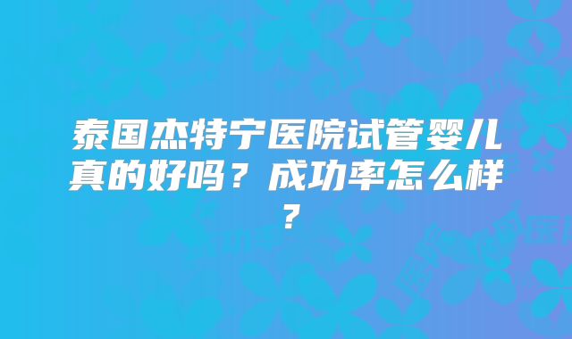 泰国杰特宁医院试管婴儿真的好吗？成功率怎么样？