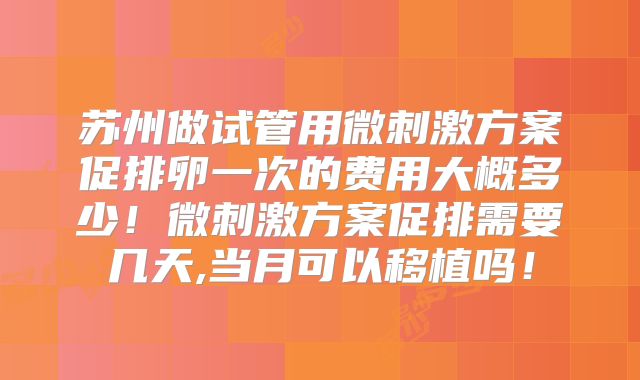 苏州做试管用微刺激方案促排卵一次的费用大概多少!微刺激方案促排需要几天,当月可以移植吗!