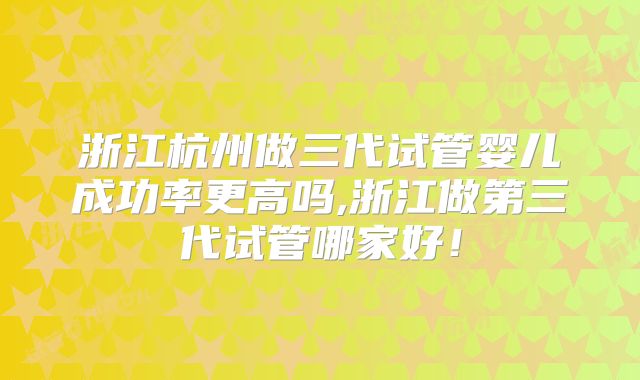 浙江杭州做三代试管婴儿成功率更高吗,浙江做第三代试管哪家好！
