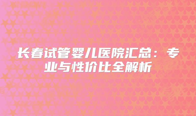 长春试管婴儿医院汇总：专业与性价比全解析