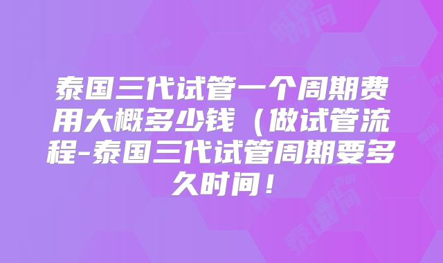 泰国三代试管一个周期费用大概多少钱（做试管流程-泰国三代试管周期要多久时间！