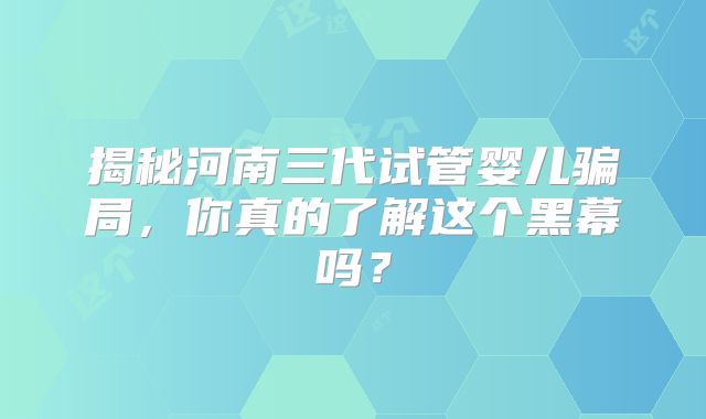 揭秘河南三代试管婴儿骗局，你真的了解这个黑幕吗？