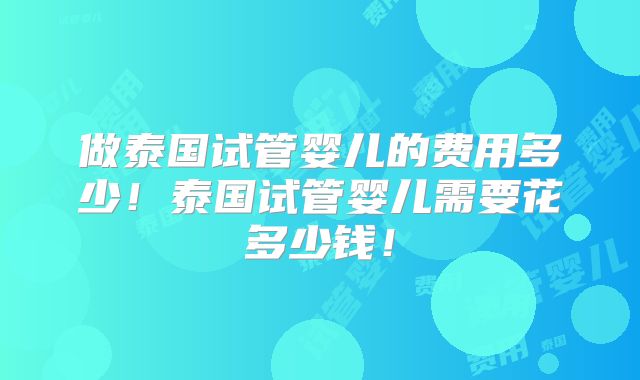 做泰国试管婴儿的费用多少！泰国试管婴儿需要花多少钱！
