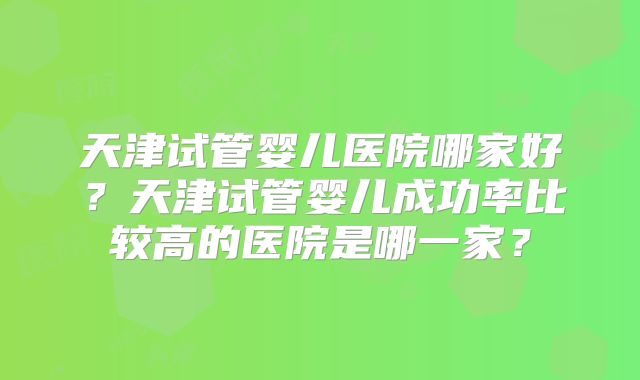 天津试管婴儿医院哪家好？天津试管婴儿成功率比较高的医院是哪一家？