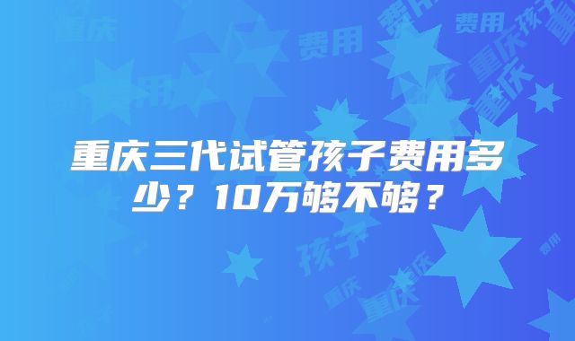 重庆三代试管孩子费用多少?10万够不够?