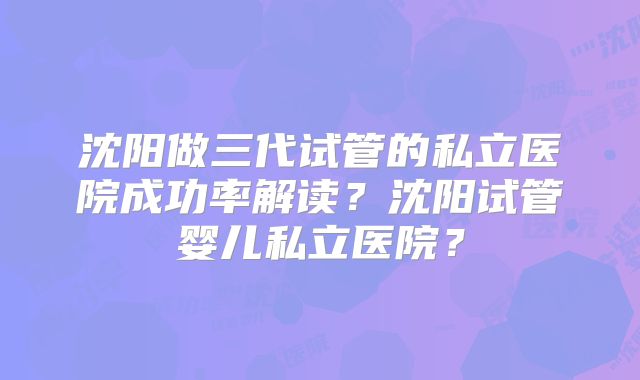 沈阳做三代试管的私立医院成功率解读？沈阳试管婴儿私立医院？