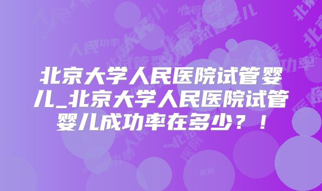 北京大学人民医院试管婴儿_北京大学人民医院试管婴儿成功率在多少?!