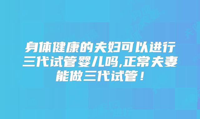 身体健康的夫妇可以进行三代试管婴儿吗,正常夫妻能做三代试管！