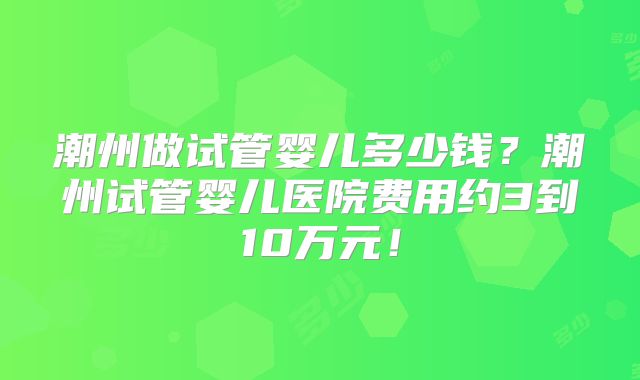 潮州做试管婴儿多少钱?潮州试管婴儿医院费用约3到10万元!