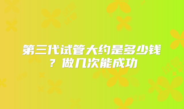 第三代试管大约是多少钱?做几次能成功