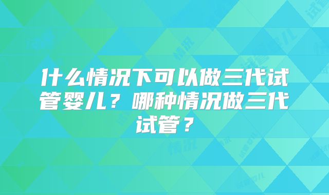 什么情况下可以做三代试管婴儿?哪种情况做三代试管?