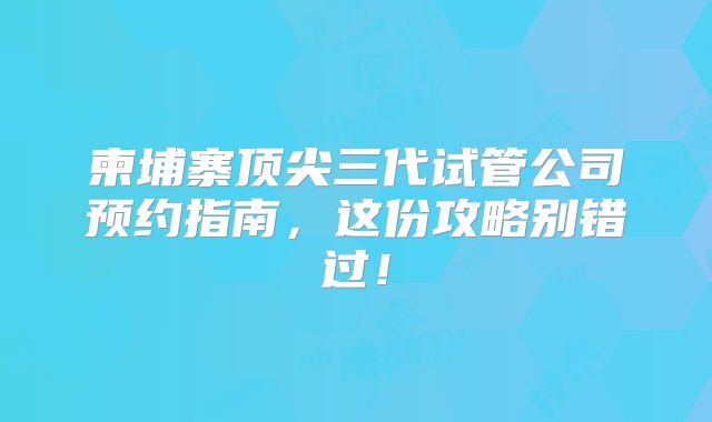 柬埔寨顶尖三代试管公司预约指南，这份攻略别错过！