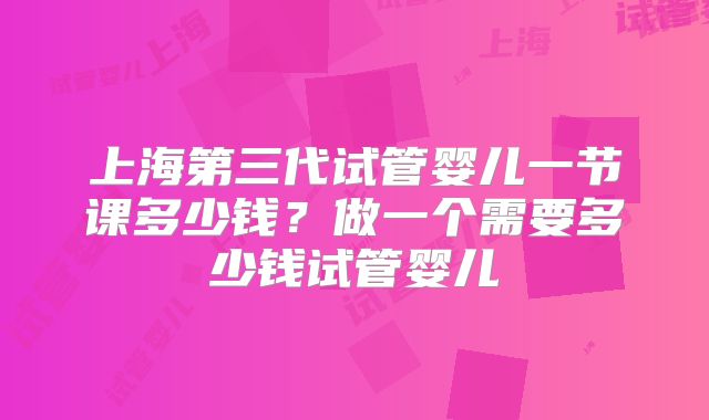 上海第三代试管婴儿一节课多少钱？做一个需要多少钱试管婴儿