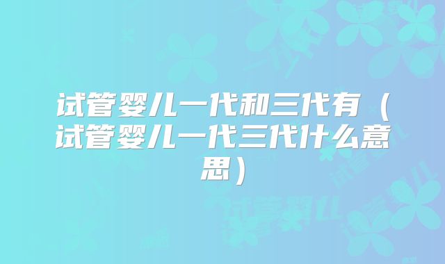 试管婴儿一代和三代有（试管婴儿一代三代什么意思）