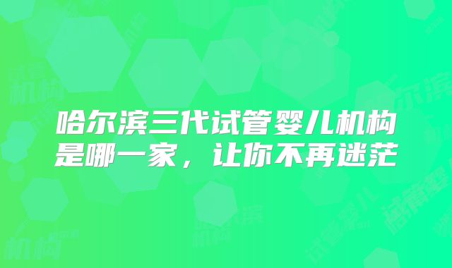 哈尔滨三代试管婴儿机构是哪一家，让你不再迷茫